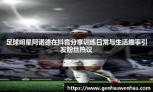 足球明星阿诺德在抖音分享训练日常与生活趣事引发粉丝热议